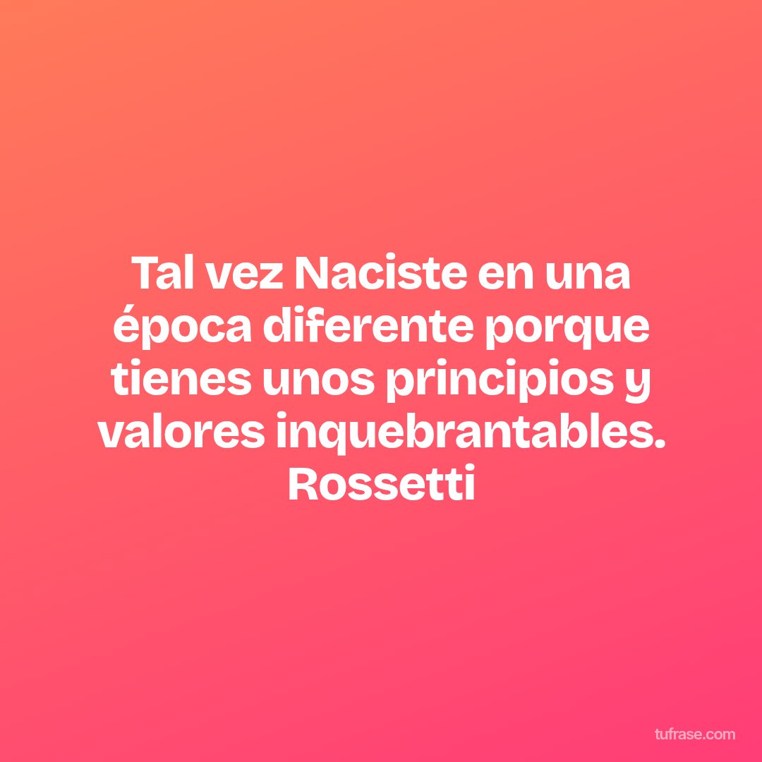 Tal vez Naciste en una época diferente porque tienes unos principios y valores inquebrantables. Rossetti