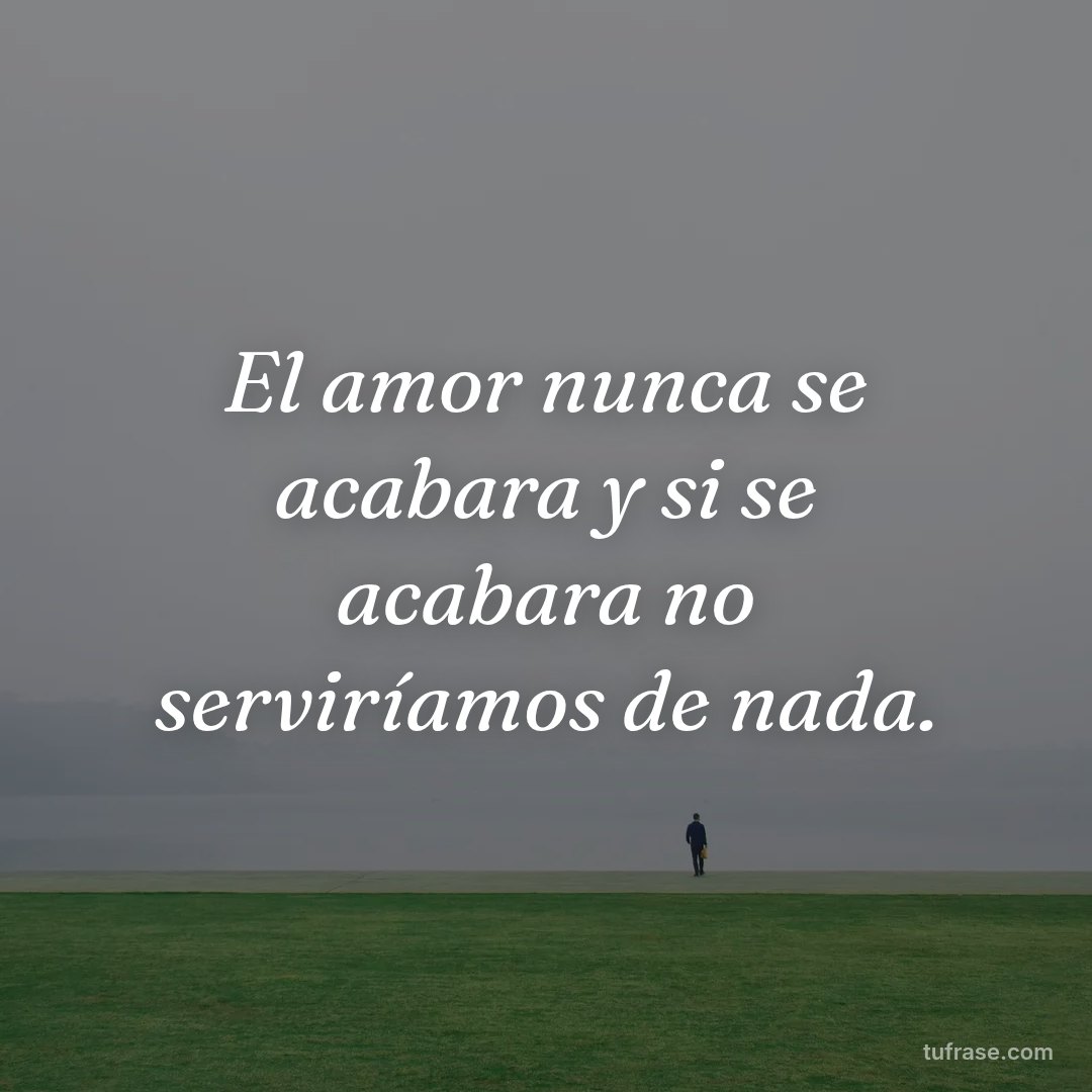 El amor nunca se acabara y si se acabara no serviríamos de nada.