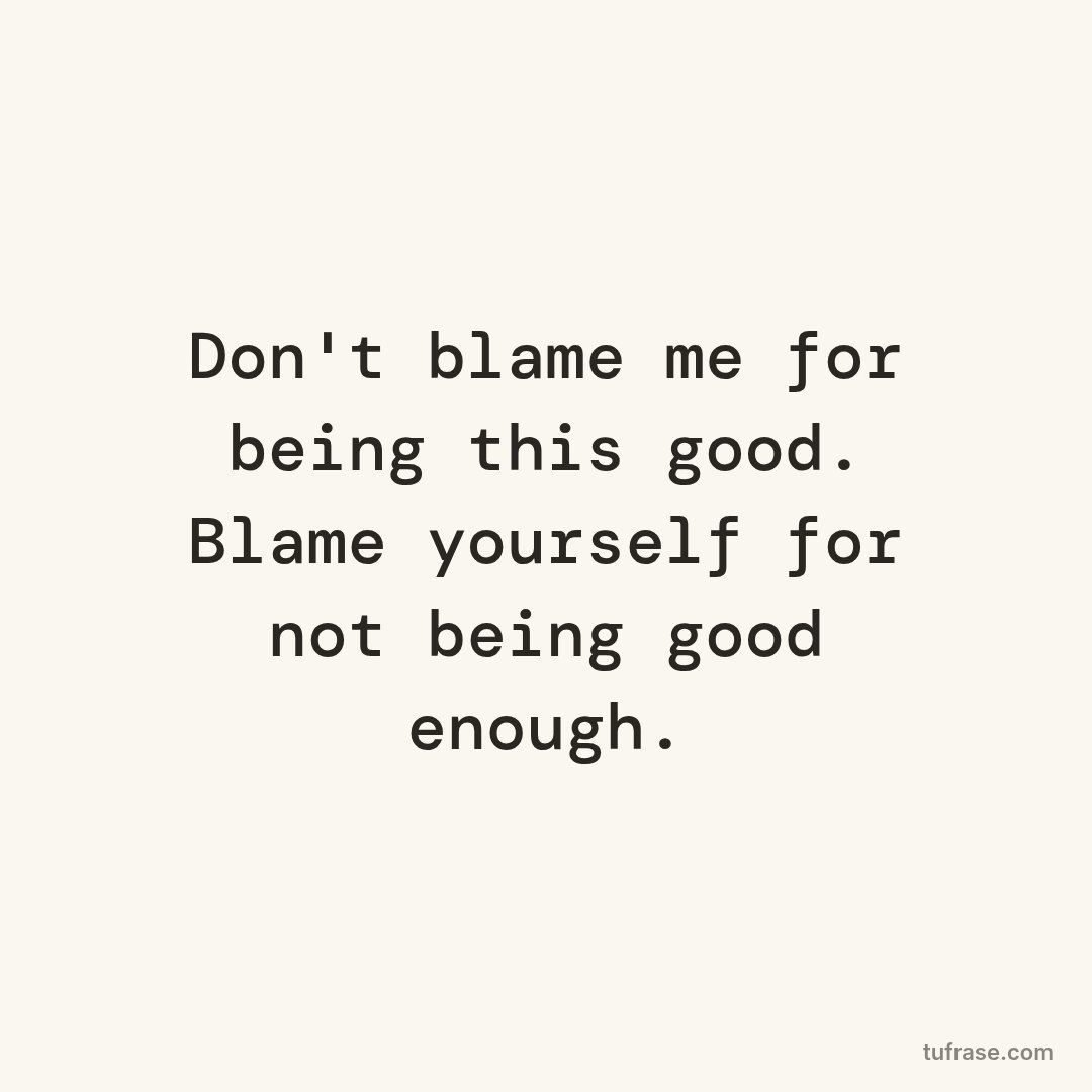 Don't blame me for being this good. Blame yourself for not being good enough.