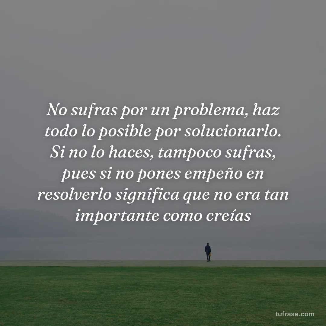 No sufras por un problema, haz todo lo posible por solucionarlo. Si no lo haces, tampoco sufras, pues si no pones empeño en resolverlo significa que no era tan importante como creías