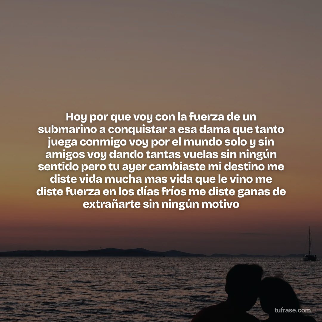 Hoy por que voy con la fuerza de un submarino a conquistar a esa dama que tanto juega conmigo voy por el mundo solo y sin amigos voy dando tantas vuelas sin ningún sentido pero tu ayer cambiaste mi destino me diste vida mucha mas vida que le vino me diste fuerza en los días fríos me diste ganas de extrañarte sin ningún motivo