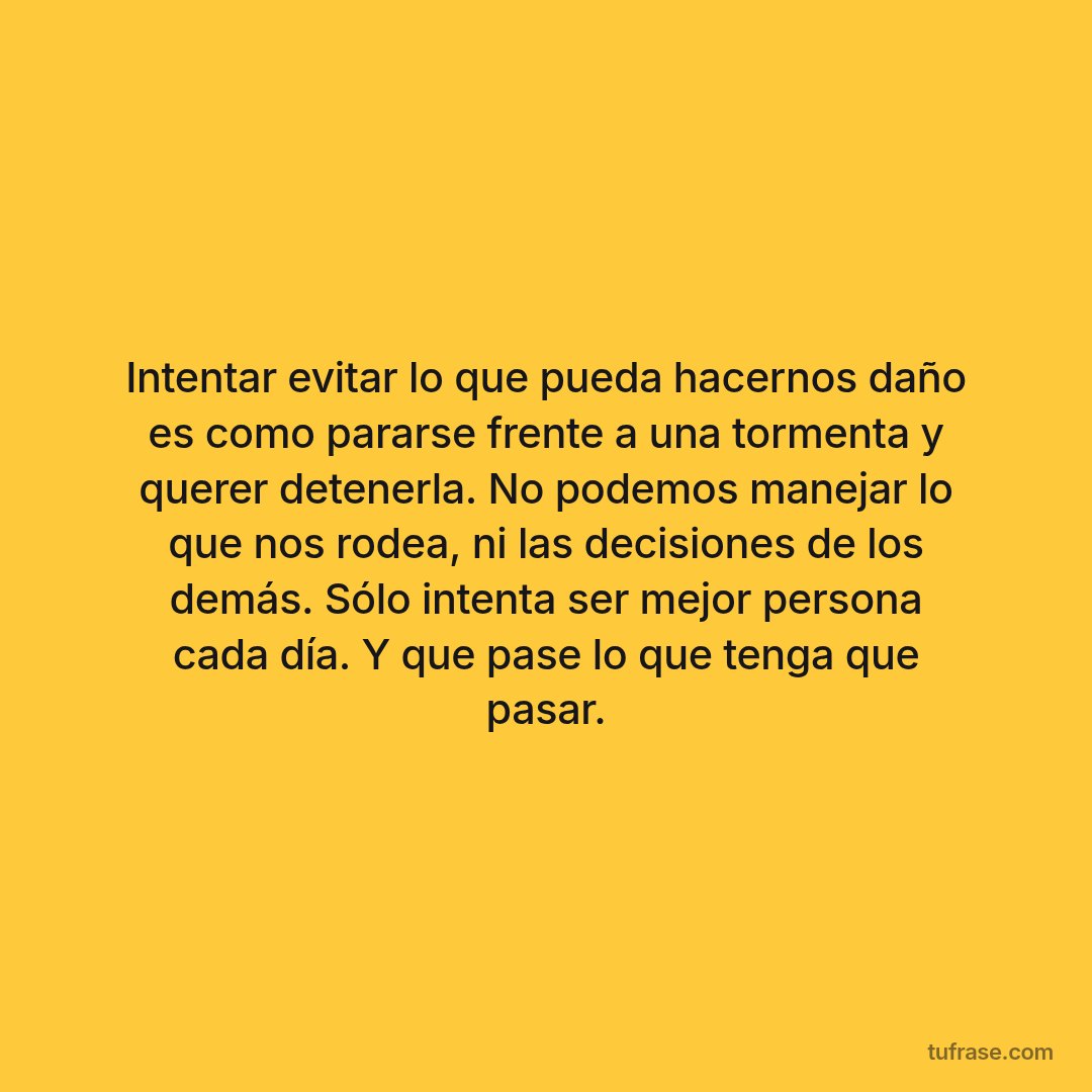 Intentar evitar lo que pueda hacernos daño es como pararse frente a una tormenta y querer detenerla. No podemos manejar lo que nos rodea, ni las decisiones de los demás. Sólo intenta ser mejor persona cada día. Y que pase lo que tenga que pasar.