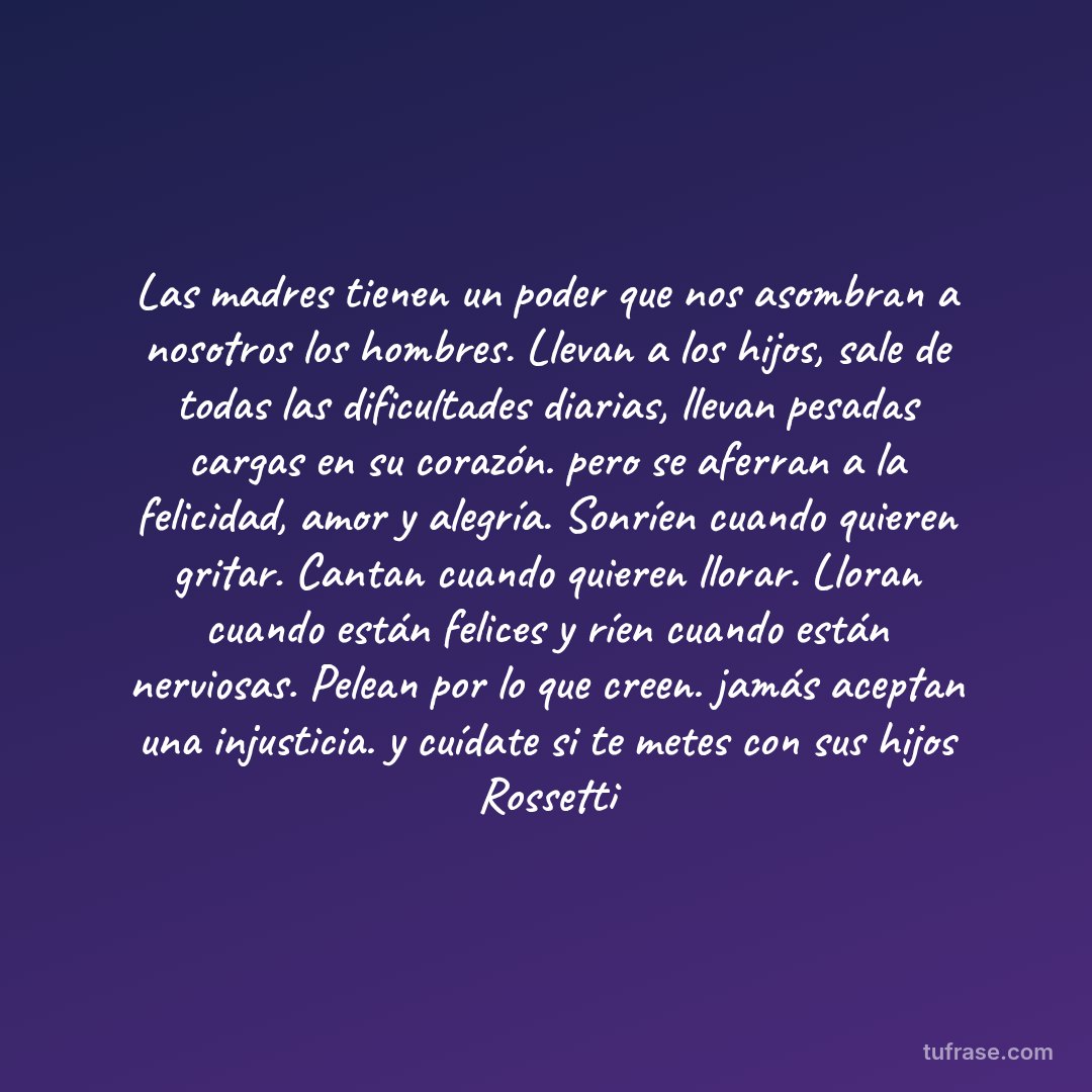Las madres tienen un poder que nos asombran a nosotros los hombres. Llevan a los hijos, sale de todas las dificultades diarias, llevan pesadas cargas en su corazón. pero se aferran a la felicidad, amor y alegría. Sonríen cuando quieren gritar. Cantan cuando quieren llorar. Lloran cuando están felices y ríen cuando están nerviosas. Pelean por lo que creen. jamás aceptan una injusticia. y cuídate si te metes con sus hijos Rossetti