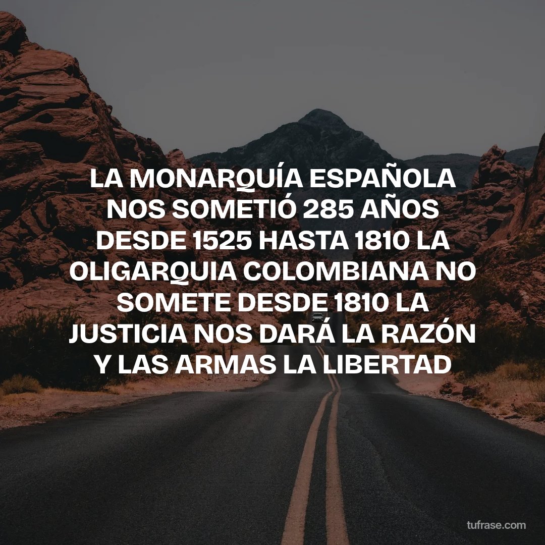 LA MONARQUÍA ESPAÑOLA NOS SOMETIÓ 285 AÑOS DESDE 1525 HASTA 1810 LA OLIGARQUIA COLOMBIANA NO SOMETE DESDE 1810 LA JUSTICIA NOS DARÁ LA RAZÓN Y LAS ARMAS LA LIBERTAD