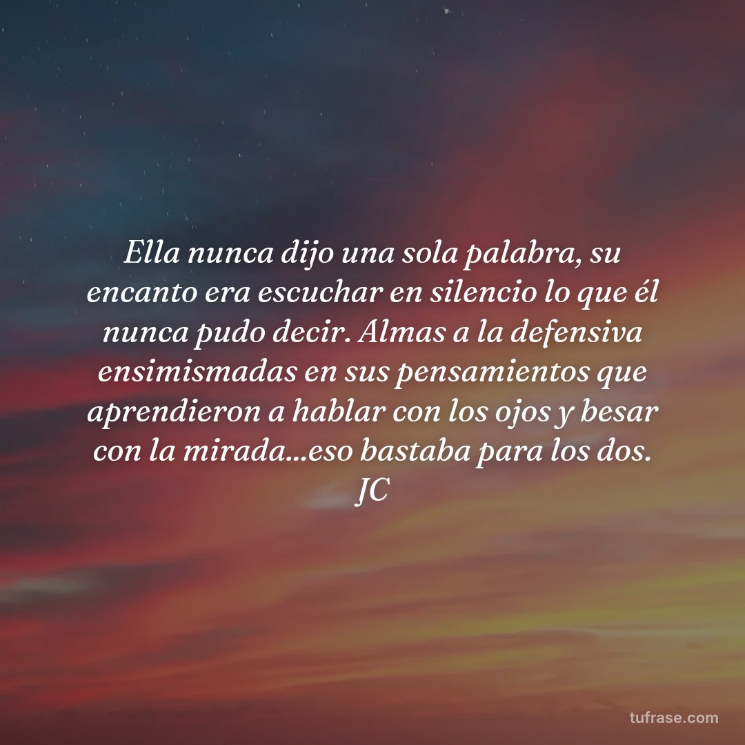 Ella nunca dijo una sola palabra, su encanto era escuchar en silencio lo que él nunca pudo decir. Almas a la defensiva ensimismadas en sus pensamientos que aprendieron a hablar con los ojos y besar con la mirada...eso bastaba para los dos. JC