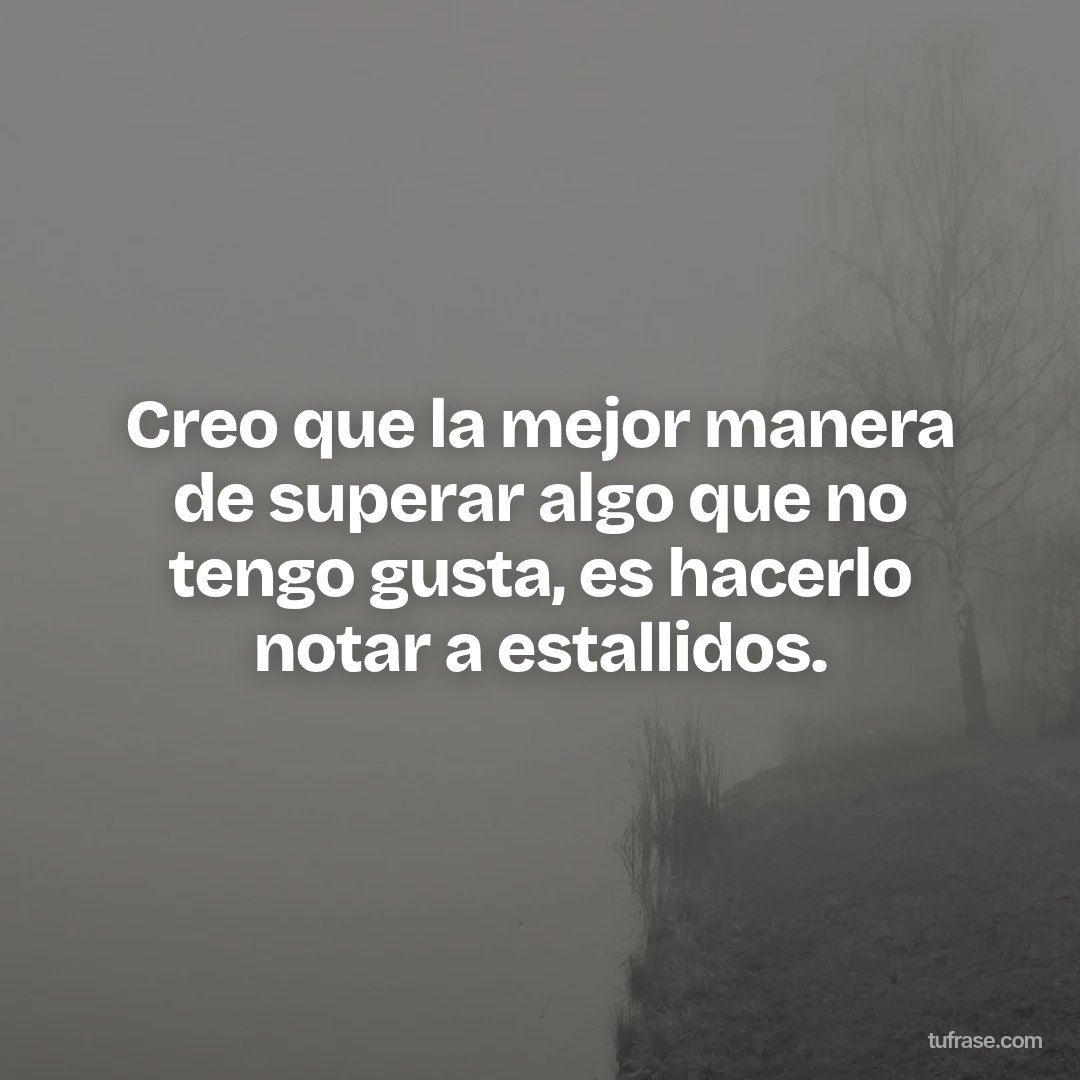 Creo que la mejor manera de superar algo que no tengo gusta, es hacerlo notar a estallidos.