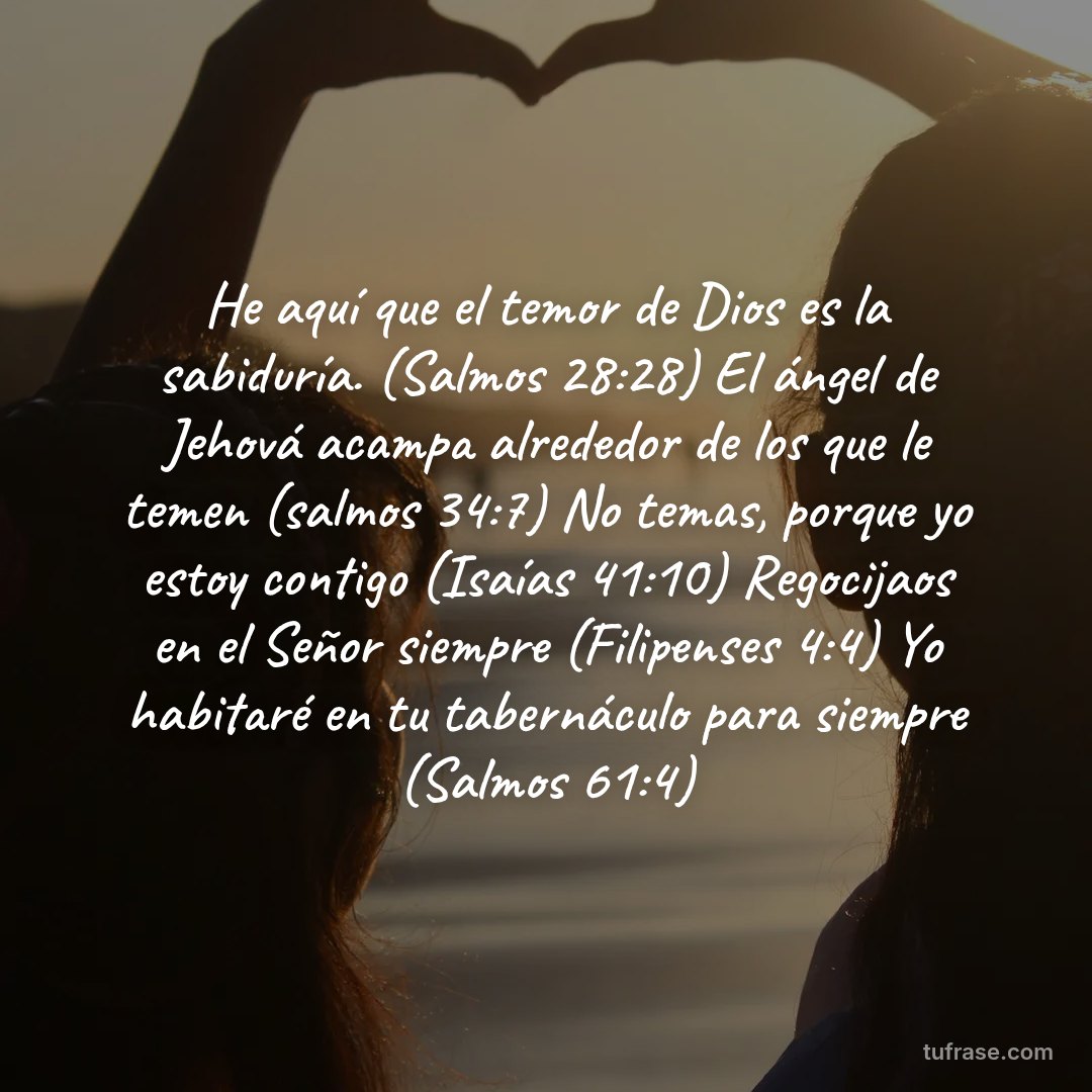 He aquí que el temor de Dios es la sabiduría. (Salmos 28:28) El ángel de Jehová acampa alrededor de los que le temen (salmos 34:7) No temas, porque yo estoy contigo (Isaías 41:10) Regocijaos en el Señor siempre (Filipenses 4:4) Yo habitaré en tu tabernáculo para siempre (Salmos 61:4)