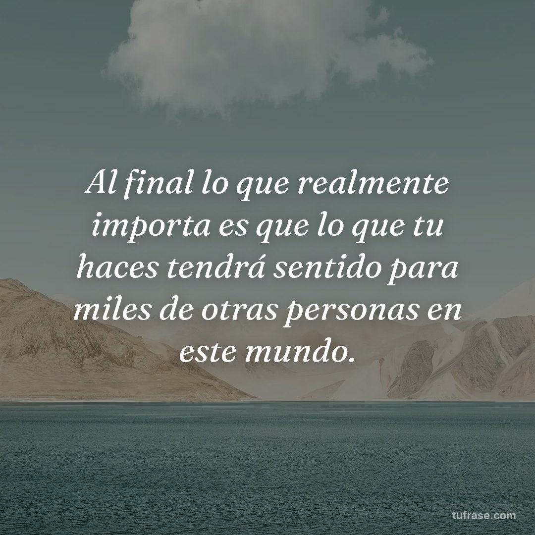 Al final lo que realmente importa es que lo que tu haces tendrá sentido para miles de otras personas en este mundo.