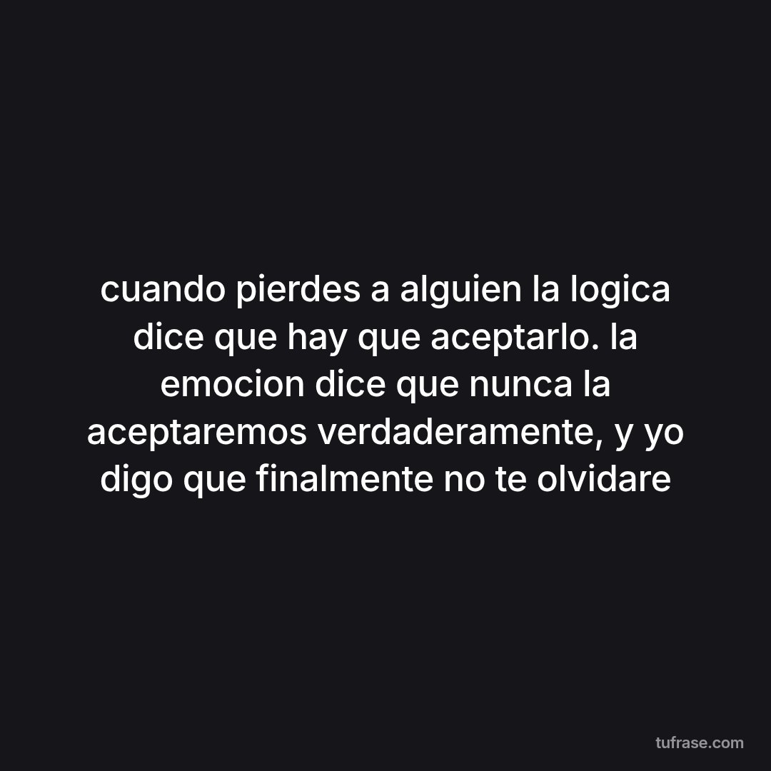 cuando pierdes a alguien la logica dice que hay que aceptarlo. la emocion dice que nunca la aceptaremos verdaderamente, y yo digo que finalmente no te olvidare