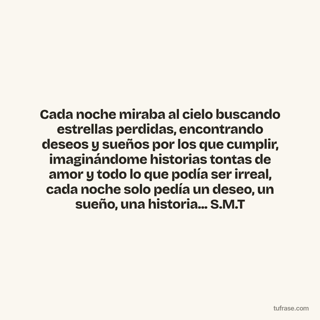 Cada noche miraba al cielo buscando estrellas perdidas, encontrando deseos y sueños por los que cumplir, imaginándome historias tontas de amor y todo lo que podía ser irreal, cada noche solo pedía un deseo, un sueño, una historia... S.M.T