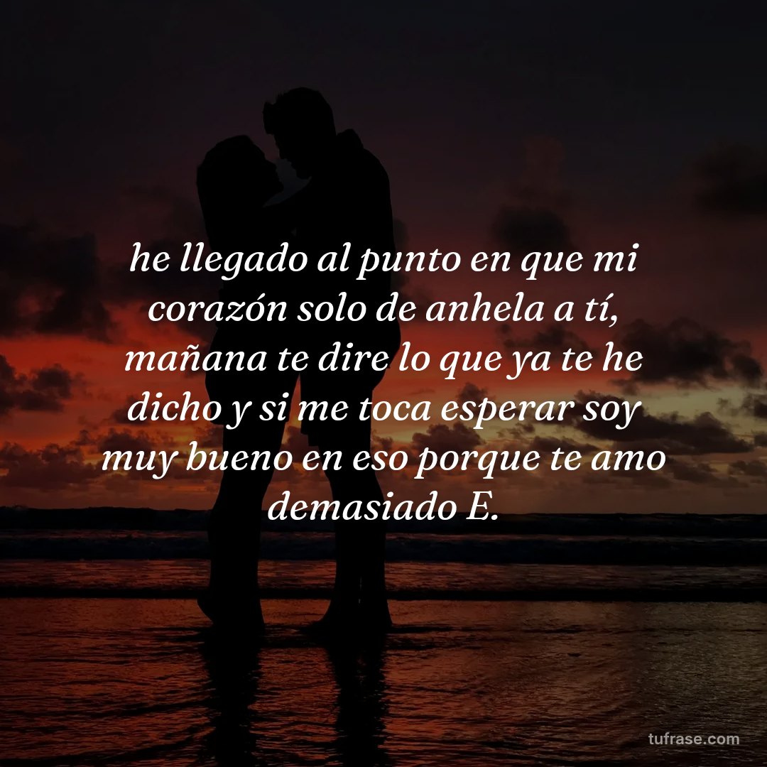 he llegado al punto en que mi corazón solo de anhela a tí, mañana te dire lo que ya te he dicho y si me toca esperar soy muy bueno en eso porque te amo demasiado E.