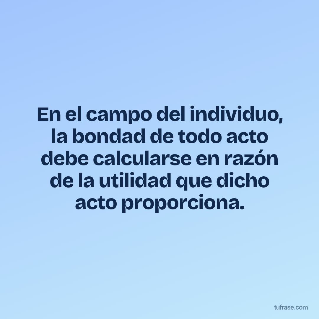 En el campo del individuo, la bondad de todo acto debe calcularse en razón de la utilidad que dicho acto proporciona.