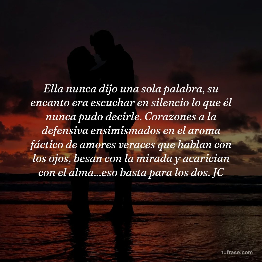 Ella nunca dijo una sola palabra, su encanto era escuchar en silencio lo que él nunca pudo decirle. Corazones a la defensiva ensimismados en el aroma fáctico de amores veraces que hablan con los ojos, besan con la mirada y acarician con el alma...eso basta para los dos. JC