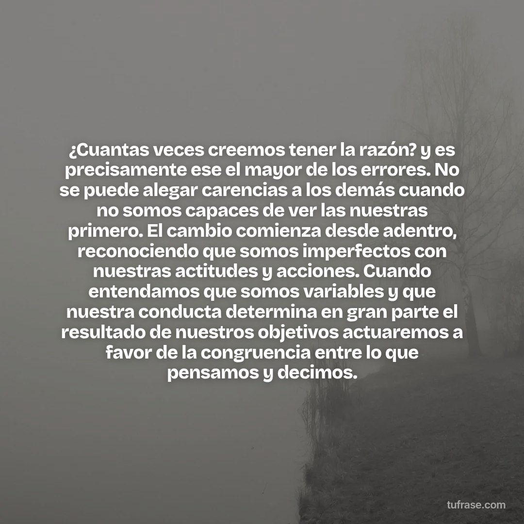 ¿Cuantas veces creemos tener la razón? y es precisamente ese el mayor de los errores. No se puede alegar carencias a los demás cuando no somos capaces de ver las nuestras primero. El cambio comienza desde adentro, reconociendo que somos imperfectos con nuestras actitudes y acciones. Cuando entendamos que somos variables y que nuestra conducta determina en gran parte el resultado de nuestros objetivos actuaremos a favor de la congruencia entre lo que pensamos y decimos.