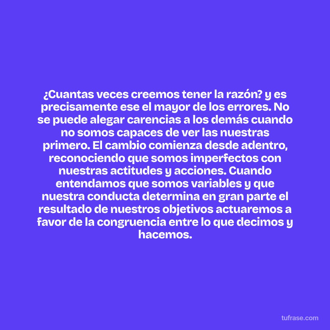 ¿Cuantas veces creemos tener la razón? y es precisamente ese el mayor de los errores. No se puede alegar carencias a los demás cuando no somos capaces de ver las nuestras primero. El cambio comienza desde adentro, reconociendo que somos imperfectos con nuestras actitudes y acciones. Cuando entendamos que somos variables y que nuestra conducta determina en gran parte el resultado de nuestros objetivos actuaremos a favor de la congruencia entre lo que decimos y hacemos.