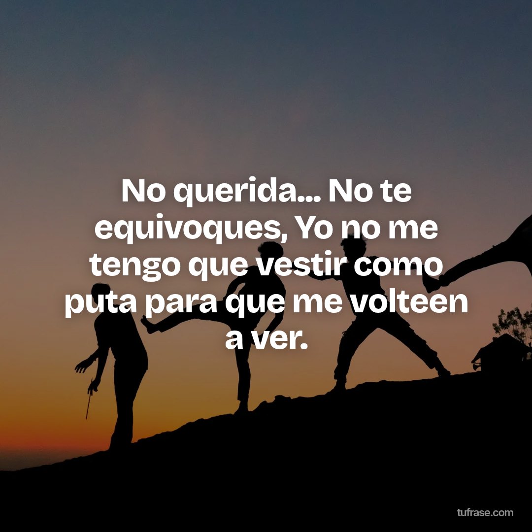 No querida... No te equivoques, Yo no me tengo que vestir como puta para que me volteen a ver.
