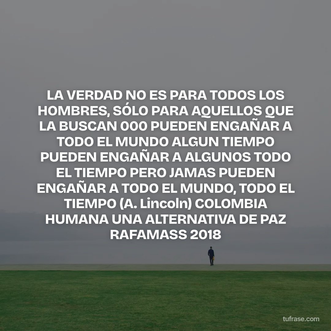 LA VERDAD NO ES PARA TODOS LOS HOMBRES, SÓLO PARA AQUELLOS QUE LA BUSCAN 000 PUEDEN ENGAÑAR A TODO EL MUNDO ALGUN TIEMPO PUEDEN ENGAÑAR A ALGUNOS TODO EL TIEMPO PERO JAMAS PUEDEN ENGAÑAR A TODO EL MUNDO, TODO EL TIEMPO (A. Lincoln) COLOMBIA HUMANA UNA ALTERNATIVA DE PAZ RAFAMASS 2018