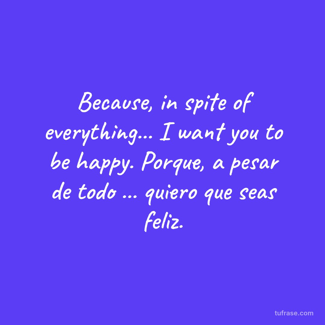 Because, in spite of everything... I want you to be happy. Porque, a pesar de todo ... quiero que seas feliz.