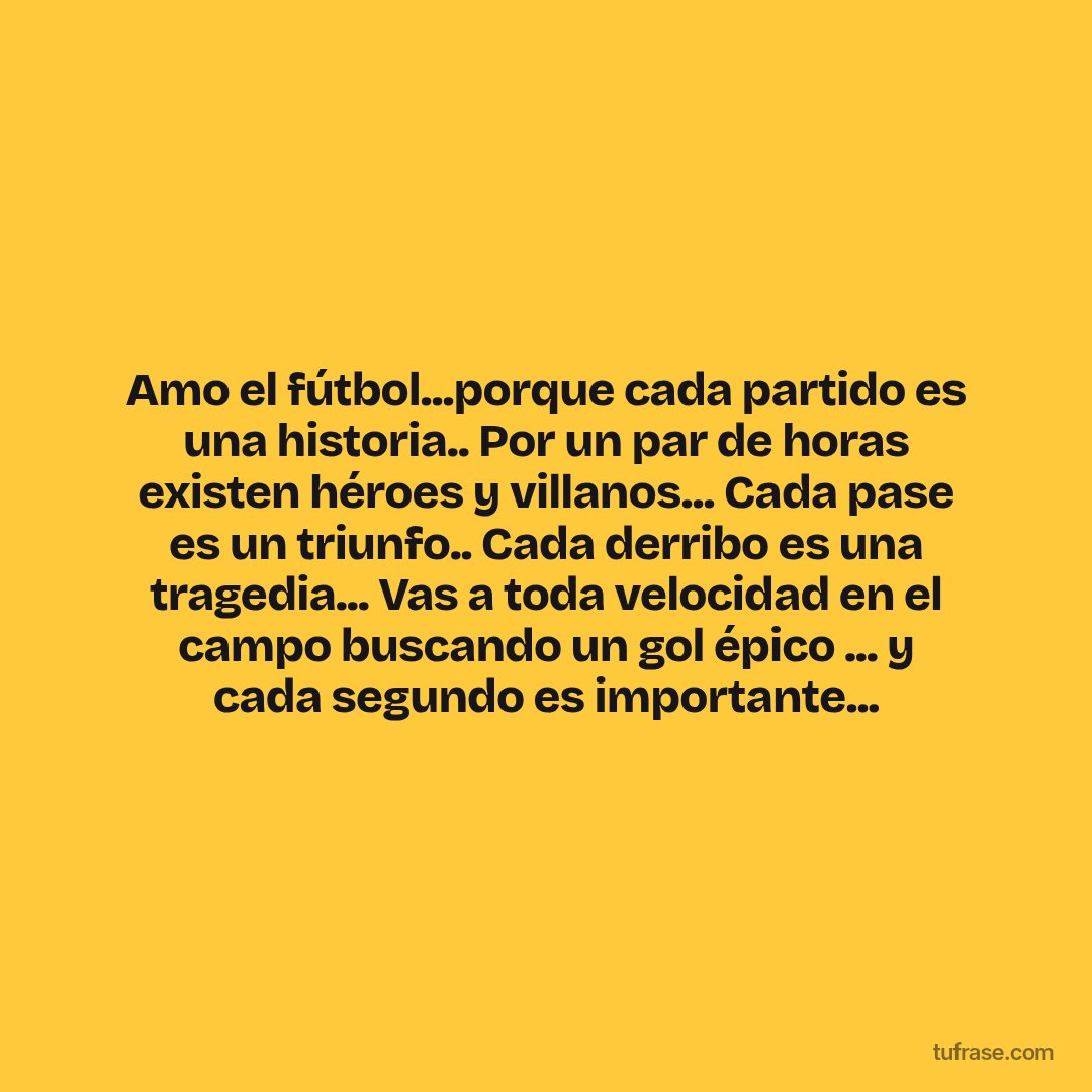 Amo el fútbol...porque cada partido es una historia.. Por un par de horas existen héroes y villanos... Cada pase es un triunfo.. Cada derribo es una tragedia... Vas a toda velocidad en el campo buscando un gol épico ... y cada segundo es importante...