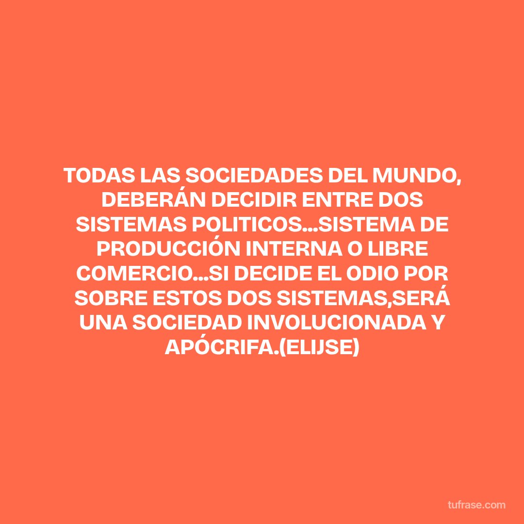 TODAS LAS SOCIEDADES DEL MUNDO, DEBERÁN DECIDIR ENTRE DOS SISTEMAS POLITICOS...SISTEMA DE PRODUCCIÓN INTERNA O LIBRE COMERCIO...SI DECIDE EL ODIO POR SOBRE ESTOS DOS SISTEMAS,SERÁ UNA SOCIEDAD INVOLUCIONADA Y APÓCRIFA.(ELIJSE)