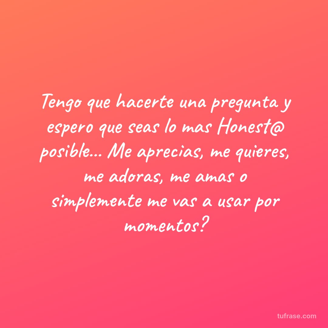 Tengo que hacerte una pregunta y espero que seas lo mas Honest@ posible... Me aprecias, me quieres, me adoras, me amas o simplemente me vas a usar por momentos?