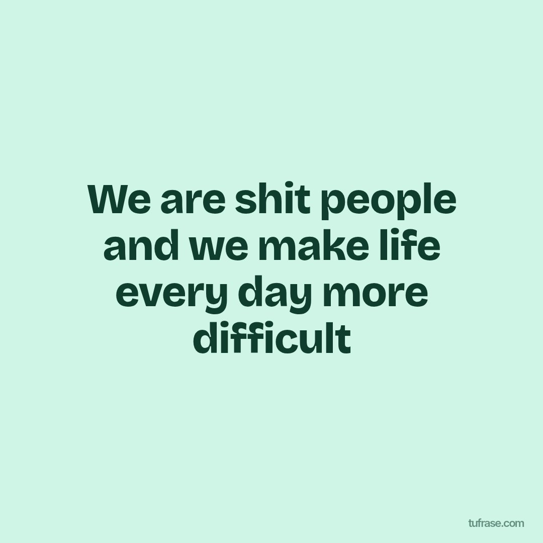 We are shit people and we make life every day more difficult