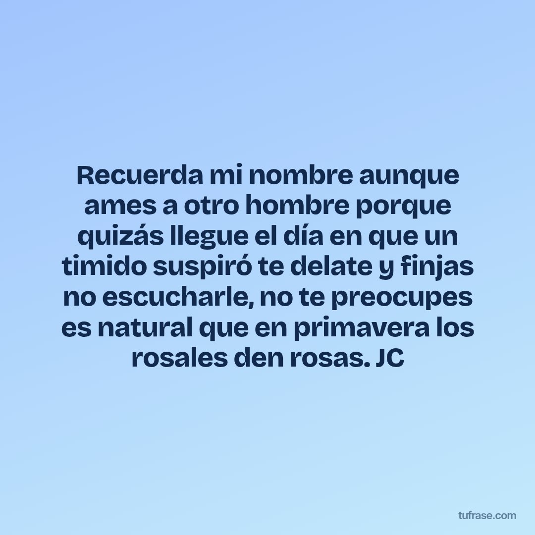 Recuerda mi nombre aunque ames a otro hombre porque quizás llegue el día en que un timido suspiró te delate y finjas no escucharle, no te preocupes es natural que en primavera los rosales den rosas. JC