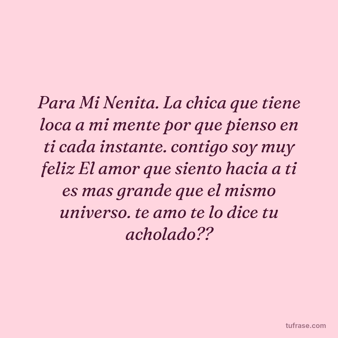 Para Mi Nenita. La chica que tiene loca a mi mente por que pienso en ti cada instante. contigo soy muy feliz El amor que siento hacia a ti es mas grande que el mismo universo. te amo te lo dice tu acholado??