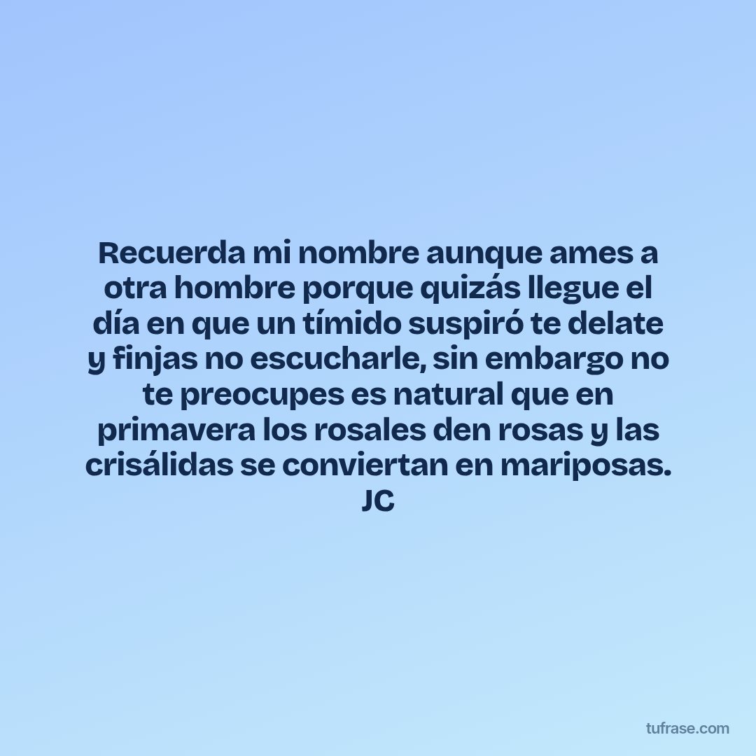 Recuerda mi nombre aunque ames a otra hombre porque quizás llegue el día en que un tímido suspiró te delate y finjas no escucharle, sin embargo no te preocupes es natural que en primavera los rosales den rosas y las crisálidas se conviertan en mariposas. JC