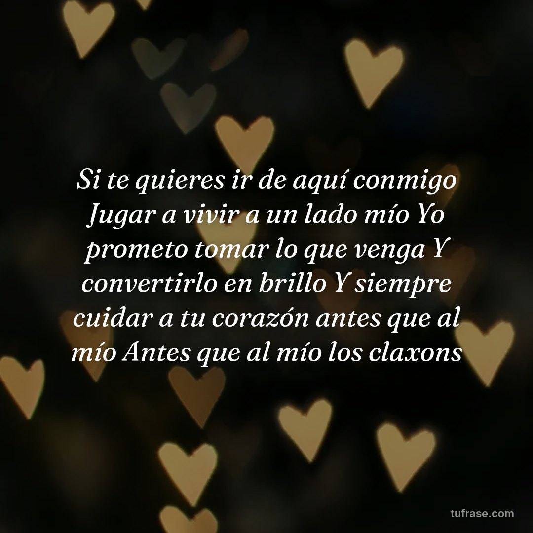 Si te quieres ir de aquí conmigo Jugar a vivir a un lado mío Yo prometo tomar lo que venga Y convertirlo en brillo Y siempre cuidar a tu corazón antes que al mío Antes que al mío los claxons