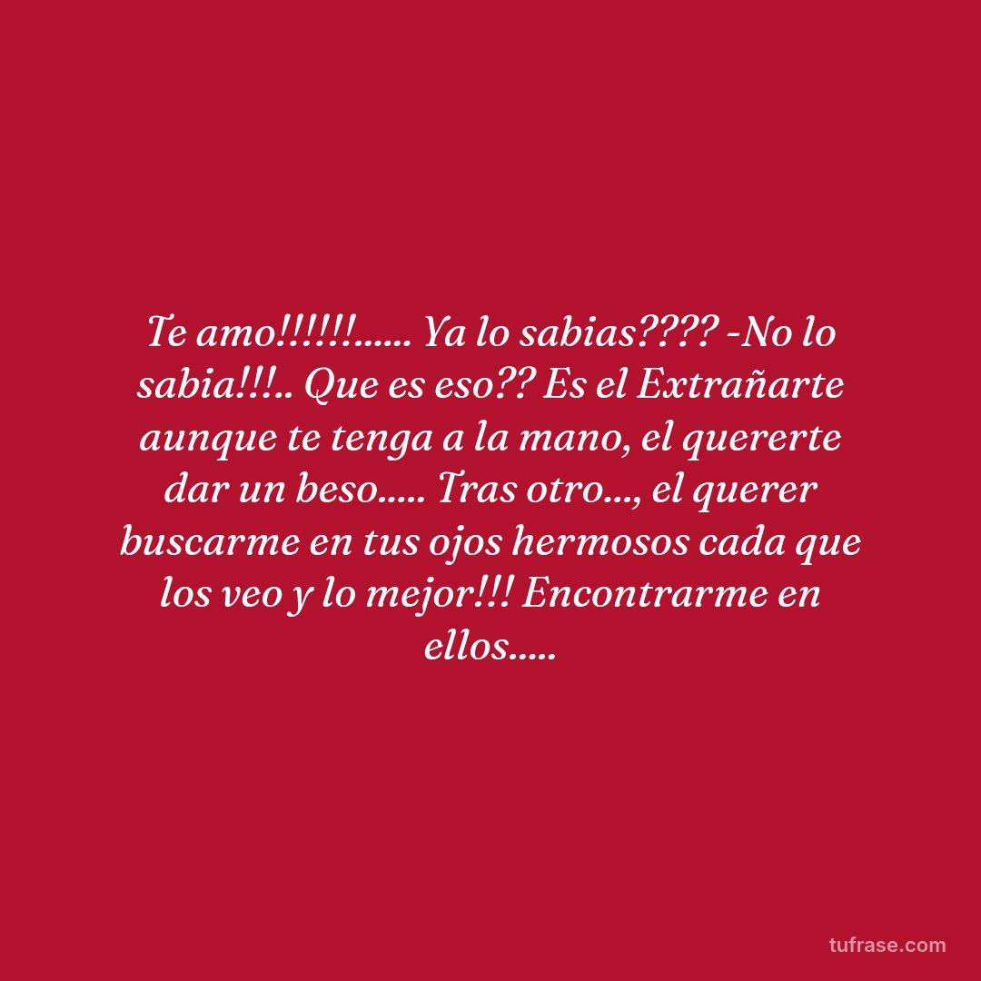 Te amo!!!!!!...... Ya lo sabias???? -No lo sabia!!!.. Que es eso?? Es el Extrañarte aunque te tenga a la mano, el quererte dar un beso..... Tras otro..., el querer buscarme en tus ojos hermosos cada que los veo y lo mejor!!! Encontrarme en ellos.....