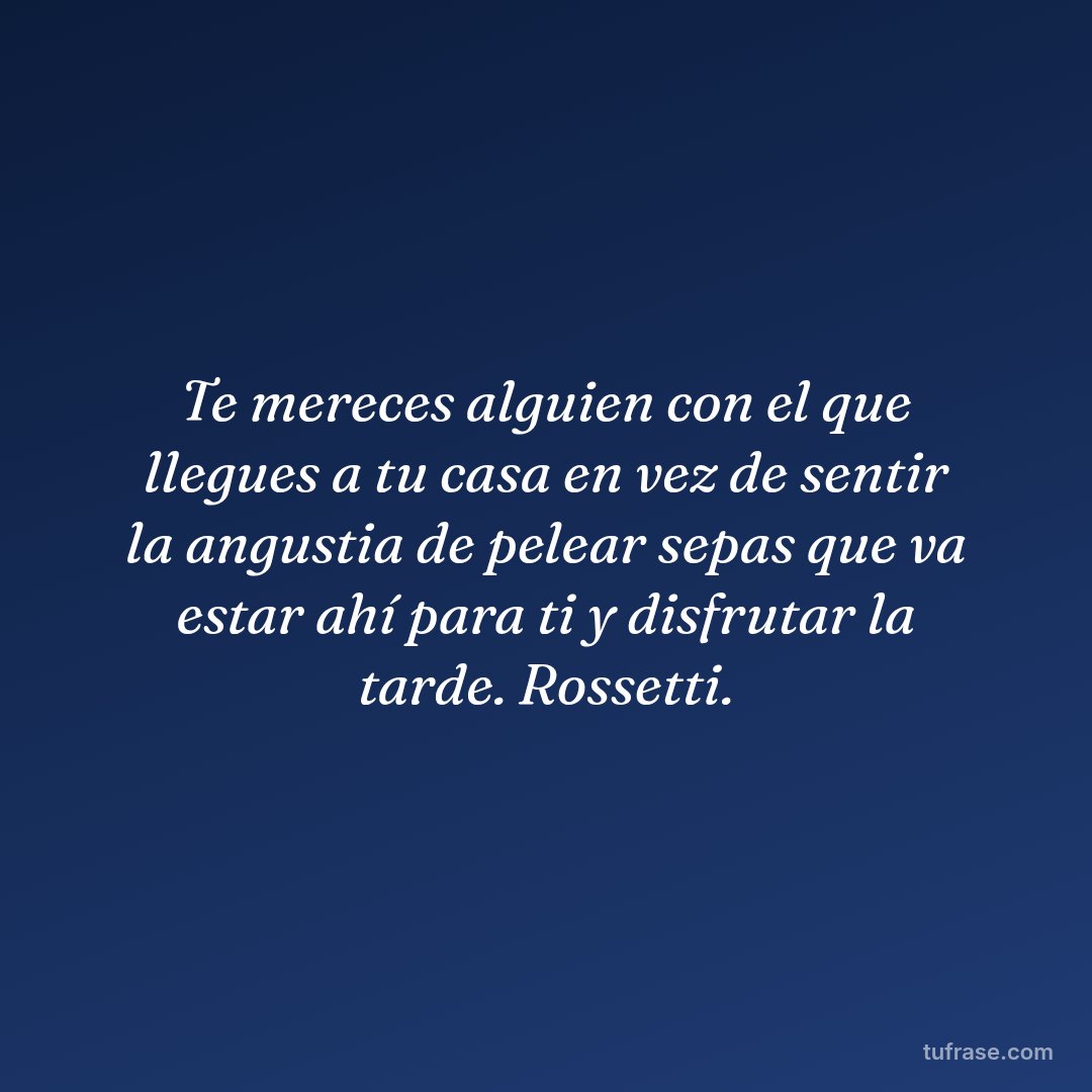 Te mereces alguien con el que llegues a tu casa en vez de sentir la angustia de pelear sepas que va estar ahí para ti y disfrutar la tarde. Rossetti.