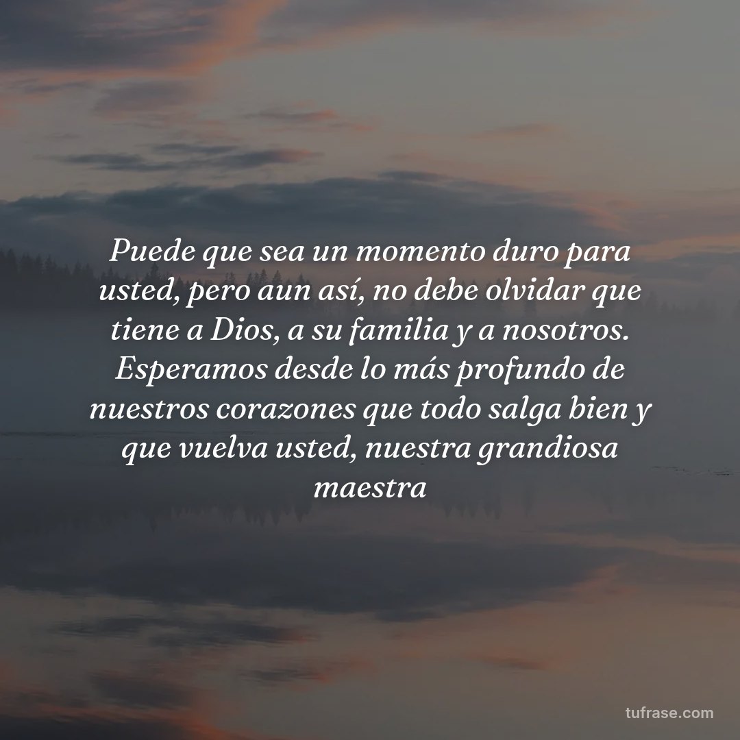 Puede que sea un momento duro para usted, pero aun así, no debe olvidar que tiene a Dios, a su familia y a nosotros. Esperamos desde lo más profundo de nuestros corazones que todo salga bien y que vuelva usted, nuestra grandiosa maestra