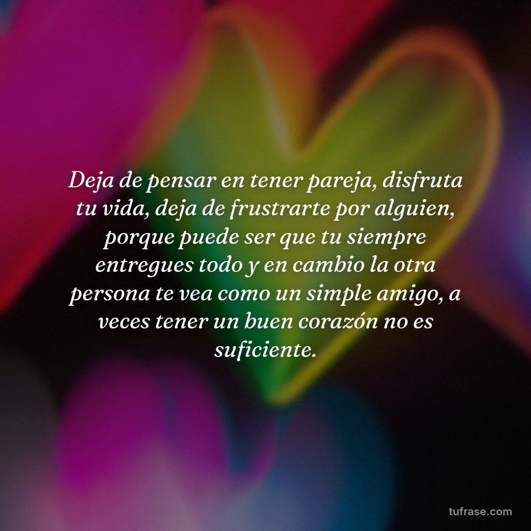 Deja de pensar en tener pareja, disfruta tu vida, deja de frustrarte por alguien, porque puede ser que tu siempre entregues todo y en cambio la otra persona te vea como un simple amigo, a veces tener un buen corazón no es suficiente.