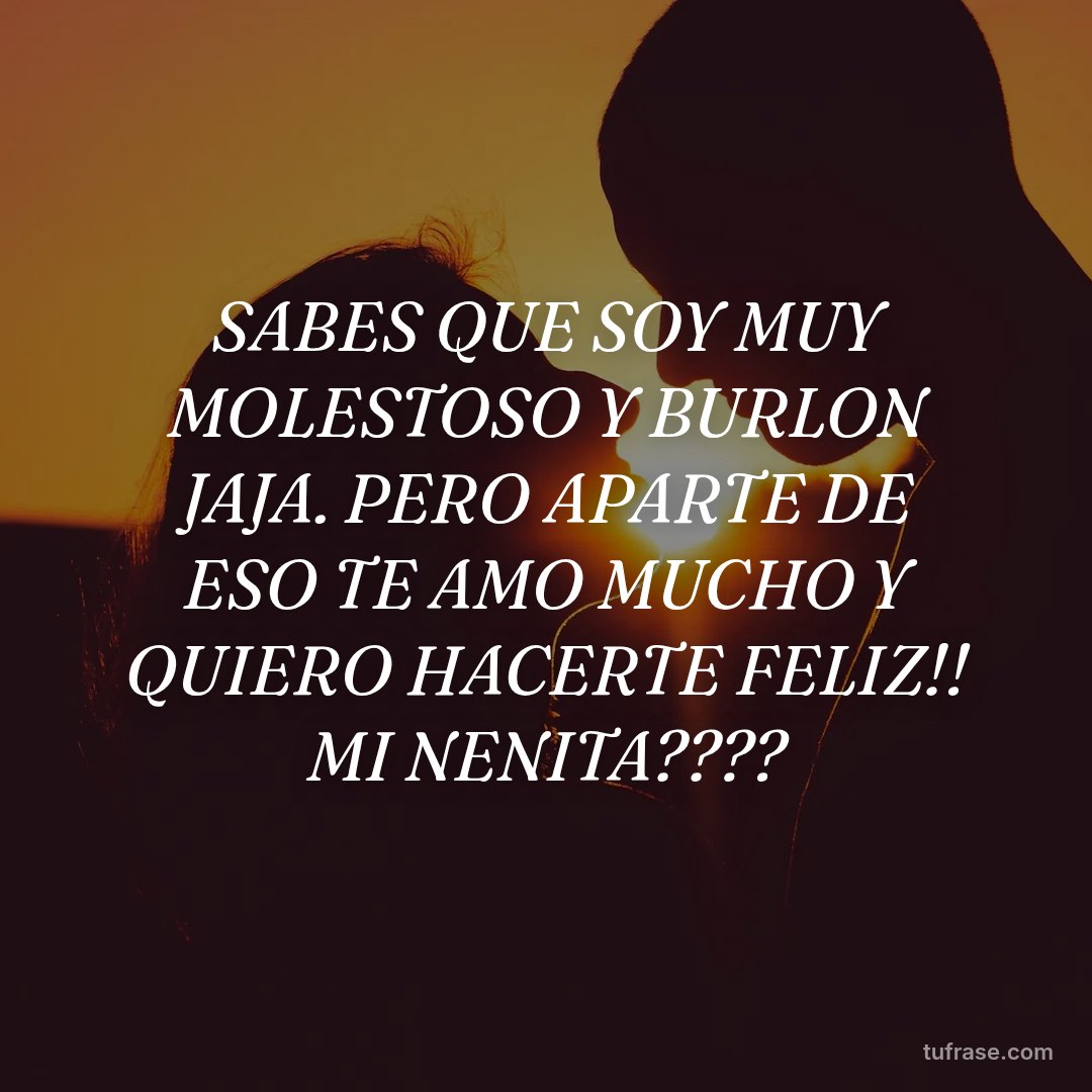 SABES QUE SOY MUY MOLESTOSO Y BURLON JAJA. PERO APARTE DE ESO TE AMO MUCHO Y QUIERO HACERTE FELIZ!! MI NENITA????