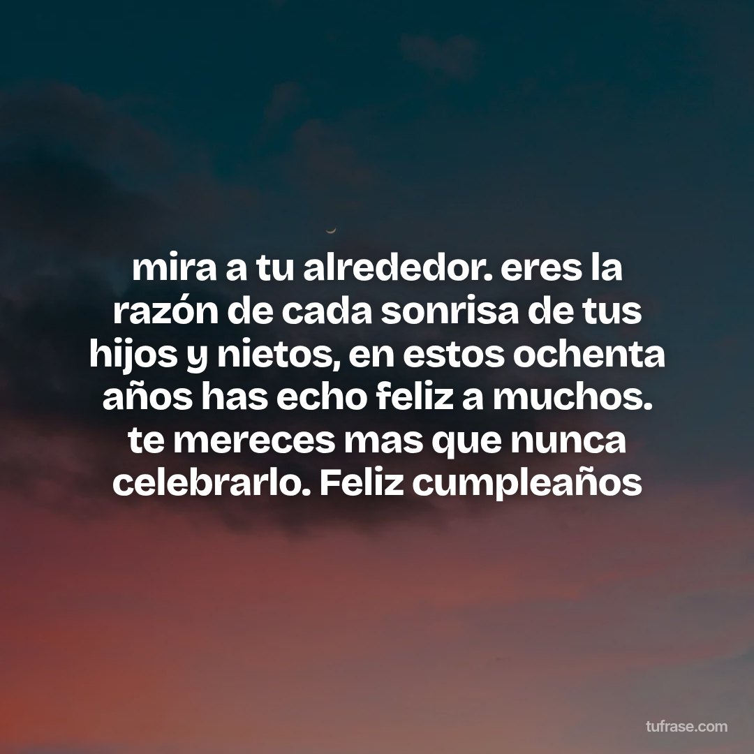 mira a tu alrededor. eres la razón de cada sonrisa de tus hijos y nietos, en estos ochenta años has echo feliz a muchos. te mereces mas que nunca celebrarlo. Feliz cumpleaños