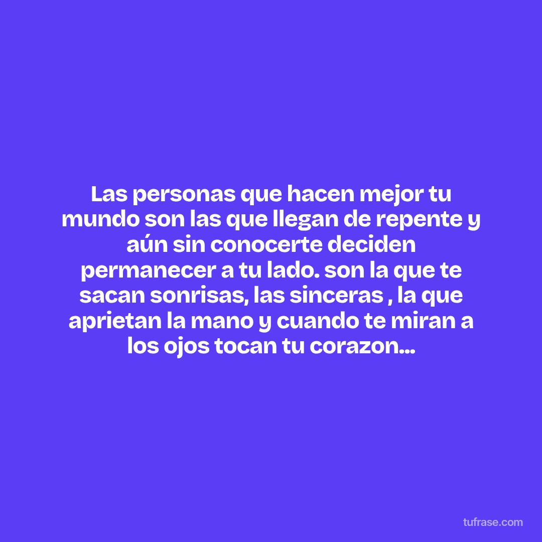 Las personas que hacen mejor tu mundo son las que llegan de repente y aún sin conocerte deciden permanecer a tu lado. son la que te sacan sonrisas, las sinceras , la que aprietan la mano y cuando te miran a los ojos tocan tu corazon...