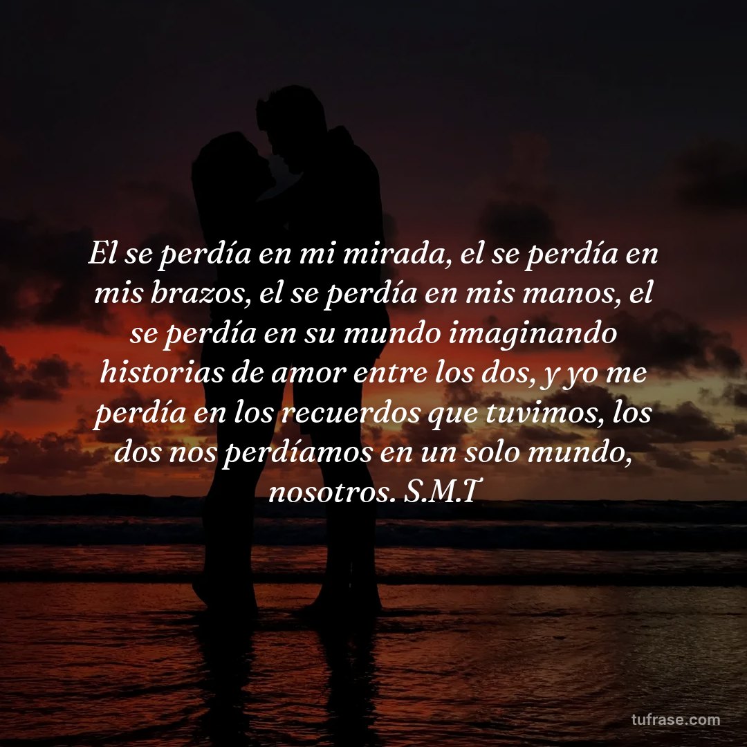 El se perdía en mi mirada, el se perdía en mis brazos, el se perdía en mis manos, el se perdía en su mundo imaginando historias de amor entre los dos, y yo me perdía en los recuerdos que tuvimos, los dos nos perdíamos en un solo mundo, nosotros. S.M.T