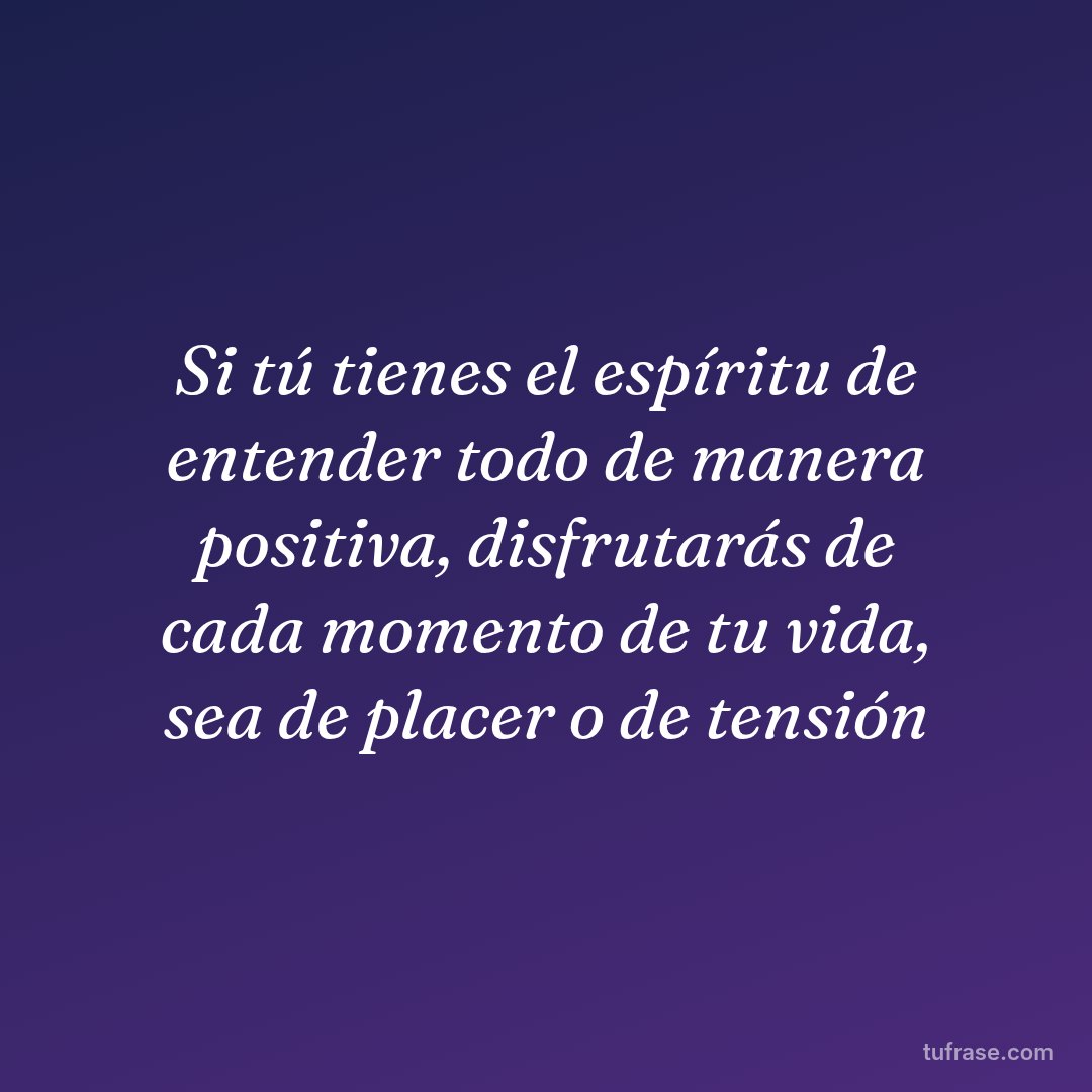 Si tú tienes el espíritu de entender todo de manera positiva, disfrutarás de cada momento de tu vida, sea de placer o de tensión