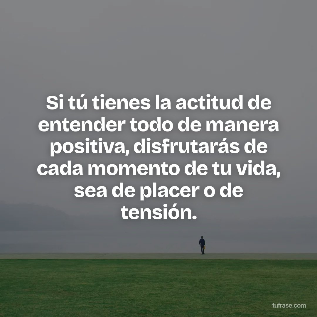 Si tú tienes la actitud de entender todo de manera positiva, disfrutarás de cada momento de tu vida, sea de placer o de tensión.