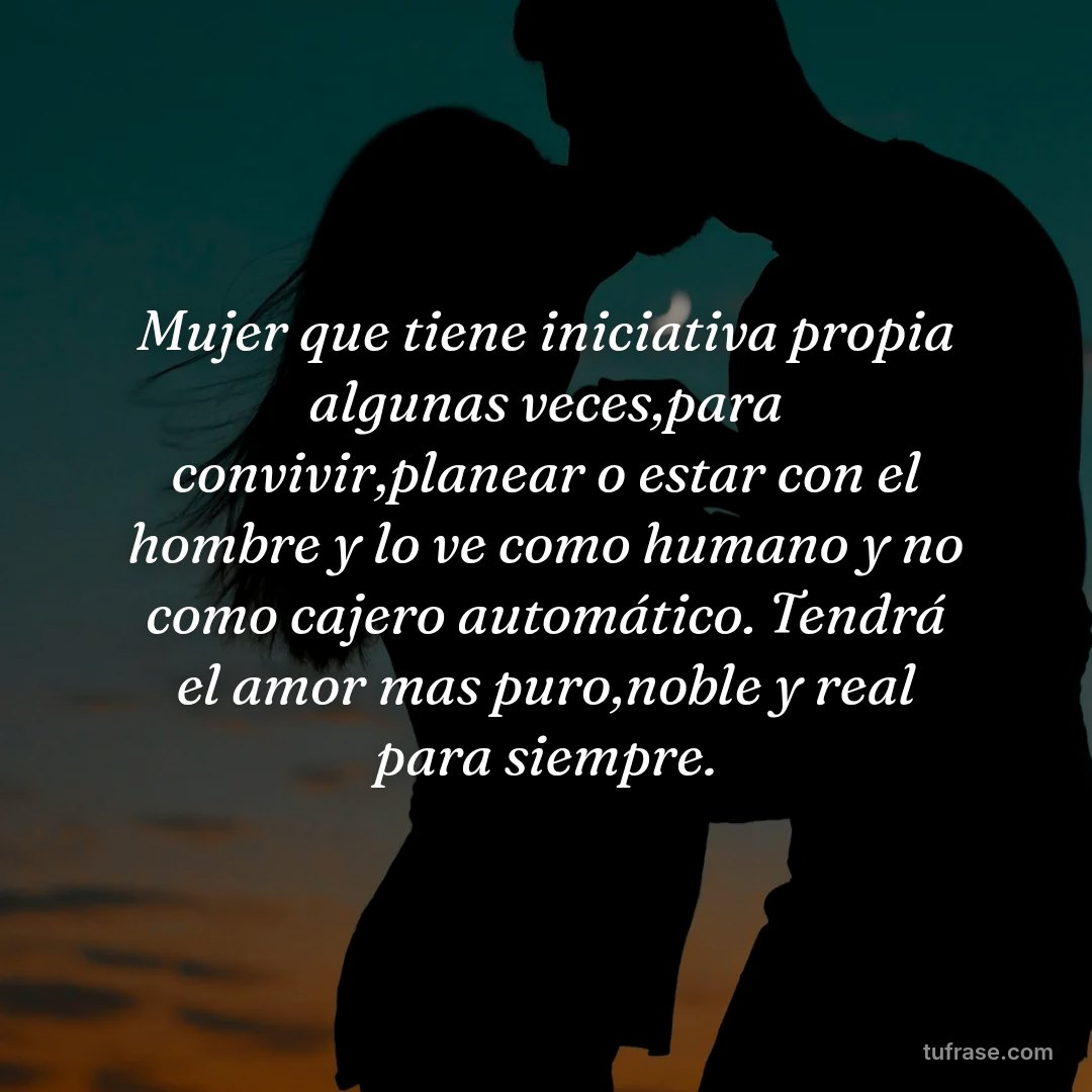 Mujer que tiene iniciativa propia algunas veces,para convivir,planear o estar con el hombre y lo ve como humano y no como cajero automático. Tendrá el amor mas puro,noble y real para siempre.