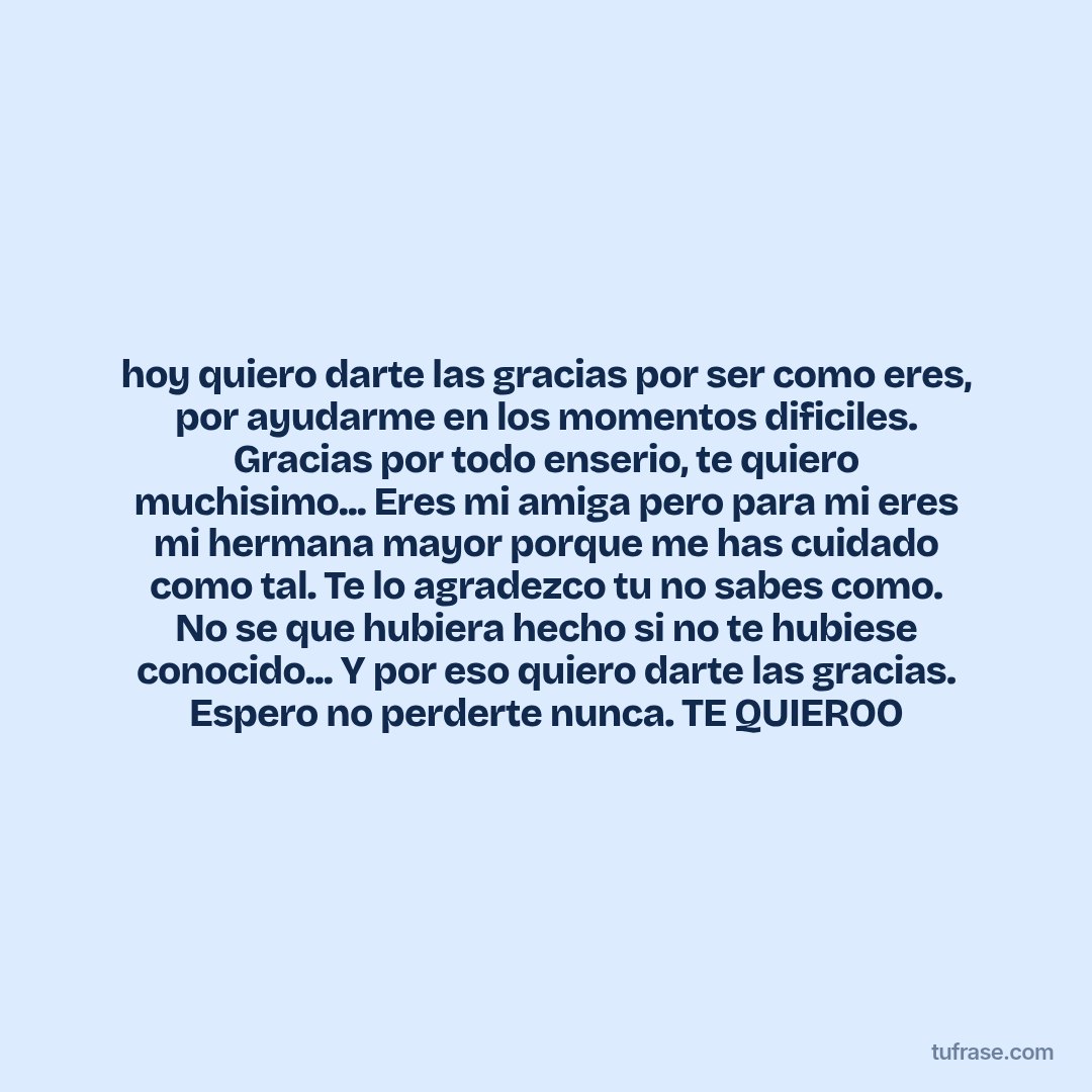 hoy quiero darte las gracias por ser como eres, por ayudarme en los momentos dificiles. Gracias por todo enserio, te quiero muchisimo... Eres mi amiga pero para mi eres mi hermana mayor porque me has cuidado como tal. Te lo agradezco tu no sabes como. No se que hubiera hecho si no te hubiese conocido... Y por eso quiero darte las gracias. Espero no perderte nunca. TE QUIEROO