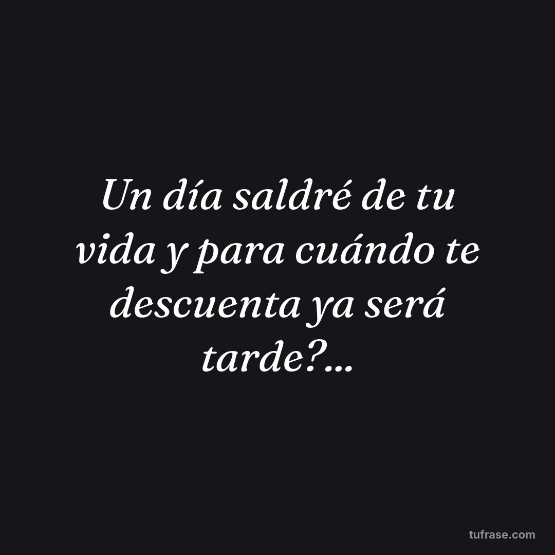 Un día saldré de tu vida y para cuándo te descuenta ya será tarde?...
