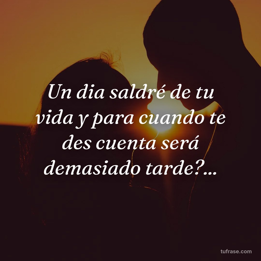 Un dia saldré de tu vida y para cuando te des cuenta será demasiado tarde?...