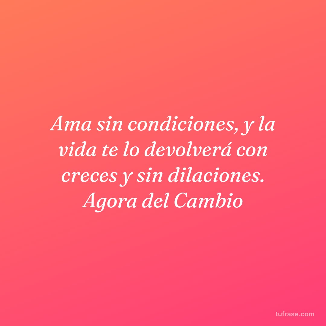 Ama sin condiciones, y la vida te lo devolverá con creces y sin dilaciones. Agora del Cambio