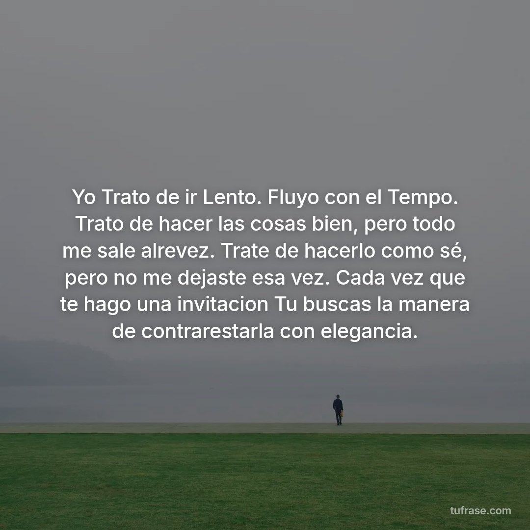 Yo Trato de ir Lento. Fluyo con el Tempo. Trato de hacer las cosas bien, pero todo me sale alrevez. Trate de hacerlo como sé, pero no me dejaste esa vez. Cada vez que te hago una invitacion Tu buscas la manera de contrarestarla con elegancia.