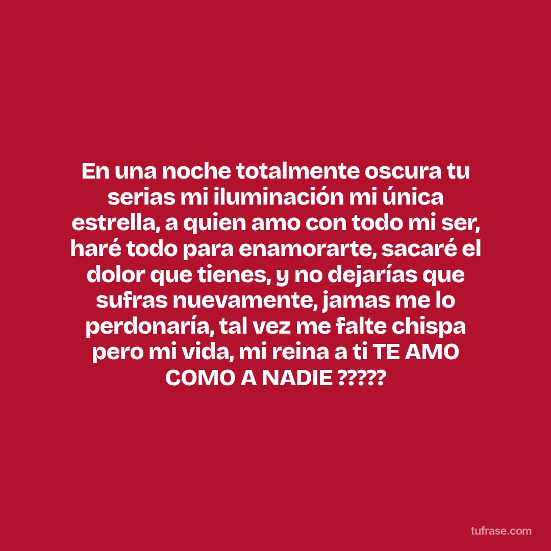 En una noche totalmente oscura tu serias mi iluminación mi única estrella, a quien amo con todo mi ser, haré todo para enamorarte, sacaré el dolor que tienes, y no dejarías que sufras nuevamente, jamas me lo perdonaría, tal vez me falte chispa pero mi vida, mi reina a ti TE AMO COMO A NADIE ?????