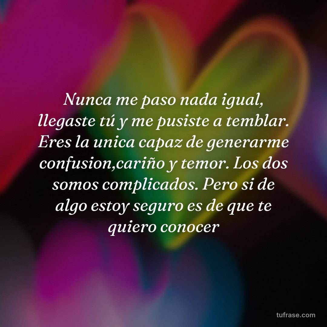 Nunca me paso nada igual, llegaste tú y me pusiste a temblar. Eres la unica capaz de generarme confusion,cariño y temor. Los dos somos complicados. Pero si de algo estoy seguro es de que te quiero conocer