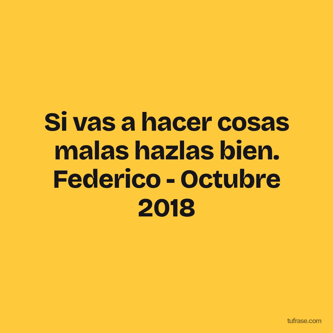 Si vas a hacer cosas malas hazlas bien. Federico - Octubre 2018