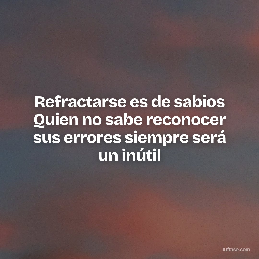 Refractarse es de sabios Quien no sabe reconocer sus errores siempre será un inútil